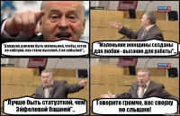 "Девушка должна быть маленькой, чтобы, встав на каблуки, она стала высокой. А не кобылой"... "Маленькие женщины созданы для любви - высокие для работы"... "Лучше быть статуэткой, чем Эйфелевой башней".. Говорите громче, вас сверху не слышно!