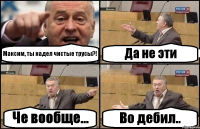 Максим, ты надел чистые трусы?! Да не эти Че вообще... Во дебил..