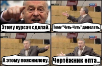 Этому курсач сделай. Тому "Чуть-Чуть" доделать. А этому пояснилову. Чертёжник епта...