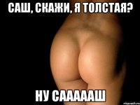 Саш, скажи, я толстая? Ну Саааааш