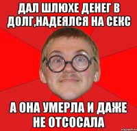 ДАЛ ШЛЮХЕ ДЕНЕГ В ДОЛГ,НАДЕЯЛСЯ НА СЕКС А ОНА УМЕРЛА И ДАЖЕ НЕ ОТСОСАЛА