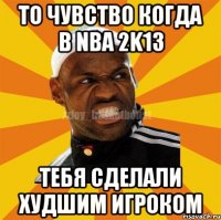 То чувство когда в NBA 2K13 Тебя сделали худшим игроком