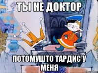 ТЫ НЕ ДОКТОР ПОТОМУШТО ТАРДИС У МЕНЯ