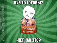 Ну что готовы? -нет,как это?