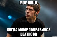 Мое лицо, когда маме понравился Deathcor