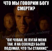 что мы говорим богу смерти? "Ох! Чувак, не пугай меня так. Я на секунду было подумал, что ты Станнис"