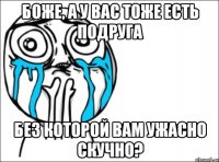 Боже, а у вас тоже есть подруга без которой вам ужасно скучно?