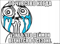 То чувство когда Узнал, что Деймон вернется в 6 сезоне.