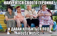 НАКУРЯТСЯ СВОЕГО ГЕРОИНА И ДАВАЙ КЛУБИТЬСЯ ПОД HOUSE MUSIC