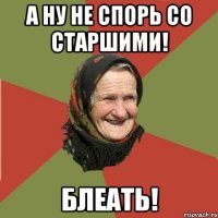 а ну не спорь со старшими! БЛЕАТЬ!