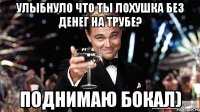 улыбнуло что ты лохушка без денег на трубе? поднимаю бокал)