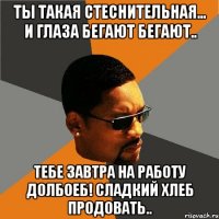 Ты такая стеснительная... и глаза бегают бегают.. Тебе завтра на работу долбоеб! Сладкий хлеб продовать..