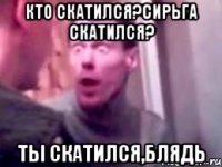 КТО СКАТИЛСЯ?СИРЬГА СКАТИЛСЯ? ТЫ СКАТИЛСЯ,БЛЯДЬ