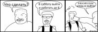 Что сделать? В субботу выйти и работать до 8 В ВОСКРЕСЕНЬЕ БЛЯДЬ НЕ ВЫЙТИ?