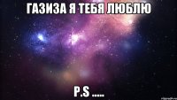 ГАЗИЗА Я ТЕБЯ ЛЮБЛЮ P.S .....