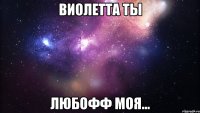 Виолетта ты ЛЮБОФФ МОЯ...