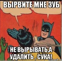 Вырвите мне зуб Не вырывать,а удалить , сука!