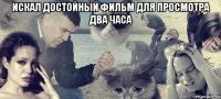 ИСКАЛ ДОСТОЙНЫЙ ФИЛЬМ ДЛЯ ПРОСМОТРА ДВА ЧАСА 