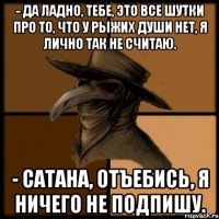 - Да ладно, тебе, это все шутки про то, что у рыжих души нет, я лично так не считаю. - Сатана, отъебись, я ничего не подпишу.