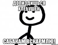 Допиздишься хлебушек Сабакам вскармлю!