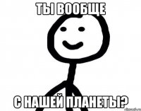 ты вообще с нашей планеты?