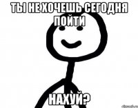 ты не хочешь сегодня пойти НАХУЙ?