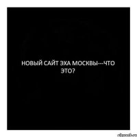 НОВЫЙ САЙТ ЭХА МОСКВЫ---ЧТО ЭТО?