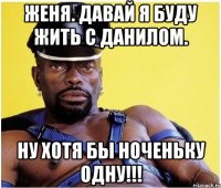 Женя. Давай я буду жить с Данилом. Ну хотя бы ноченьку одну!!!