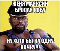 Женя Маяксин бросай Кобу Ну хотя бы на одну ночку!!!