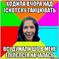 Ходила вчора над іскотєку танцювать Всі думали шо в мене епілєпсія началась