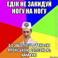 едік не закидуй ногу на ногу бо заболієш давньою японською болєзнью: ханахую