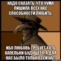 Надо сказать, что чума лишила всех нас способности любить. Ибо любовь требует хоть капельки будущего, а для нас было только сейчас.