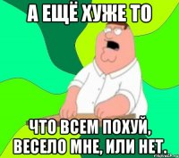 А ЕЩЁ ХУЖЕ ТО ЧТО ВСЕМ ПОХУЙ, ВЕСЕЛО МНЕ, ИЛИ НЕТ.