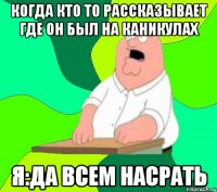 КОГДА КТО ТО РАССКАЗЫВАЕТ ГДЕ ОН БЫЛ НА КАНИКУЛАХ Я:ДА ВСЕМ НАСРАТЬ