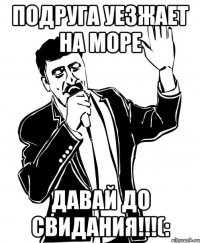 подруга уезжает на море ДАВАЙ ДО СВИДАНИЯ!!!(: