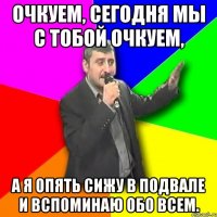 Очкуем, сегодня мы с тобой очкуем, а я опять сижу в подвале и вспоминаю обо всем.