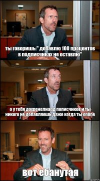 ты говоришь:" добавлю 100 процентов в подписчиках не оставлю" о у тебя дохренелиард пописчиков и ты никого не добавляешь даже когда ты online вот ебанутая