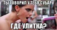 ты говорил у тебя субару где улитка?