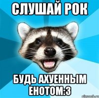 Слушай рок Будь ахуенным енотом:3