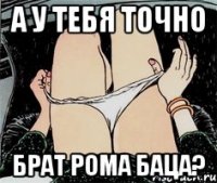 А у тебя точно Брат Рома Баца?