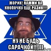 Жорик! Нажми на кнопочку еще разик!!! НУ не будь Сарачкой!!!)))