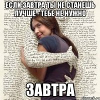 если завтра ты не станешь лучше - тебе не нужно завтра