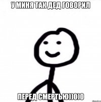 У миня так дед говорил перед смертью))0)0