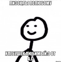 лизок,ты полюбому хлебушек любимый:3 от А.С