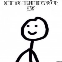 Саня ты ж меня не убьёшь да? 