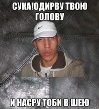 сука!одирву твою голову и насру тоби в шею