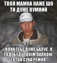 Твоя мамка каже шо ти дуже вумний вона тебе дуже балує, я тоді буду твоїм папкою, готов сука ремня.