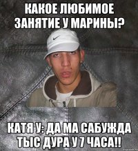 Какое любимое занятие у Марины? Катя У: да ма сабужда тыс дура у 7 часа!!