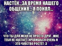 Настён...за время нашего общения... я понял... Что ты для меня не просто друг...мне тебя не хватает...нравишься очень и это чувство ростёт :3