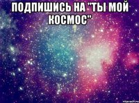 Подпишись на "Ты мой космос" 